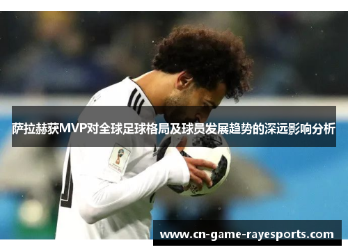 萨拉赫获MVP对全球足球格局及球员发展趋势的深远影响分析