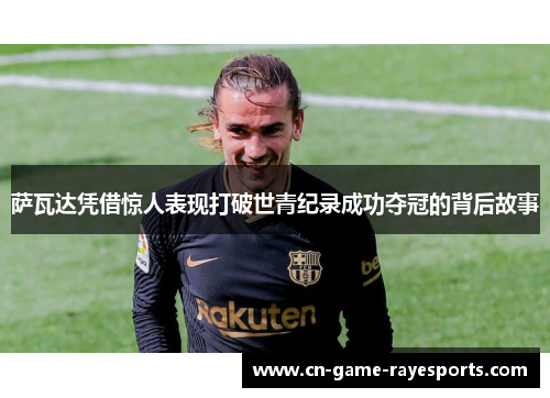 萨瓦达凭借惊人表现打破世青纪录成功夺冠的背后故事