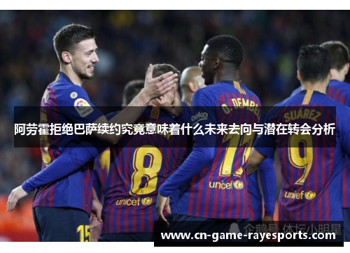 阿劳霍拒绝巴萨续约究竟意味着什么未来去向与潜在转会分析