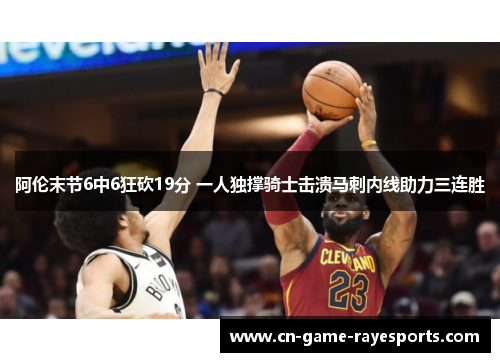 阿伦末节6中6狂砍19分 一人独撑骑士击溃马刺内线助力三连胜