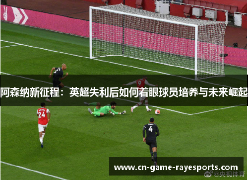 阿森纳新征程：英超失利后如何着眼球员培养与未来崛起