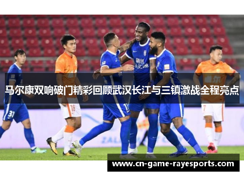 马尔康双响破门精彩回顾武汉长江与三镇激战全程亮点