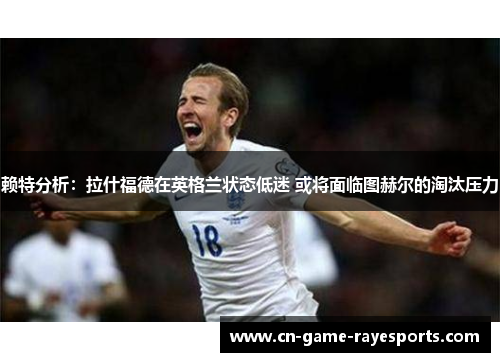 赖特分析：拉什福德在英格兰状态低迷 或将面临图赫尔的淘汰压力