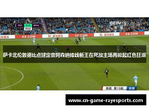 萨卡北伦敦德比点球定音阿森纳锋线新王在死敌主场再掀起红色狂潮
